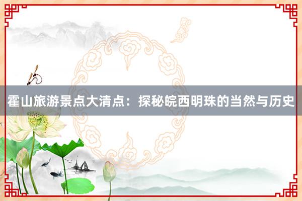 霍山旅游景点大清点：探秘皖西明珠的当然与历史